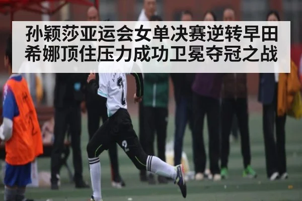 孙颖莎亚运会女单决赛逆转早田希娜顶住压力成功卫冕夺冠之战